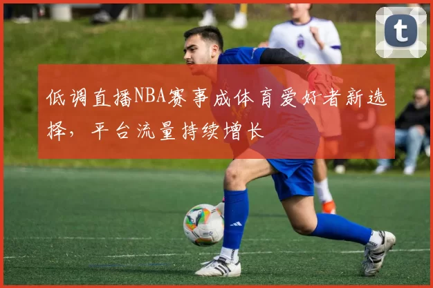 低调直播NBA赛事成体育爱好者新选择，平台流量持续增长