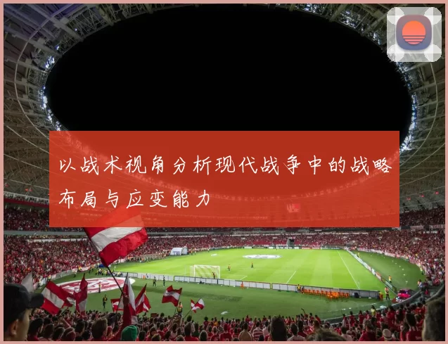 以战术视角分析现代战争中的战略布局与应变能力