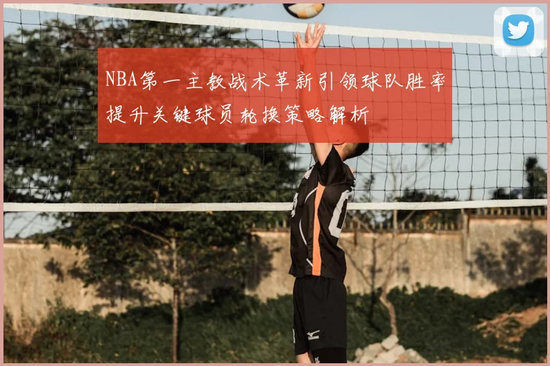 NBA第一主教战术革新引领球队胜率提升关键球员轮换策略解析