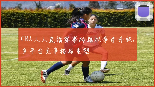 CBA人人直播赛事转播权争夺升级,多平台竞争格局重塑