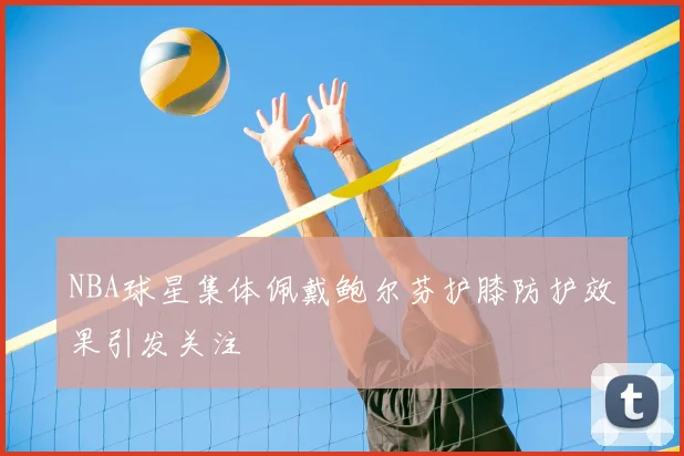 NBA球星集体佩戴鲍尔芬护膝防护效果引发关注