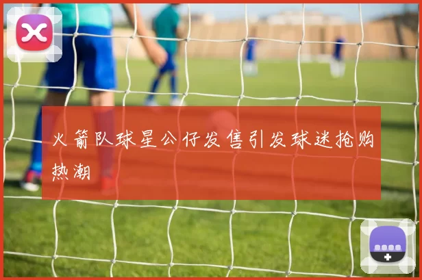 火箭队球星公仔发售引发球迷抢购热潮