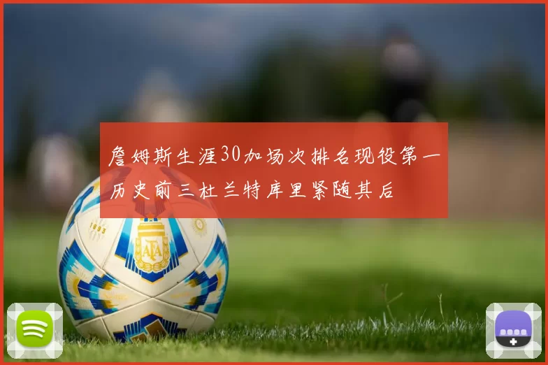 詹姆斯生涯30加场次排名现役第一历史前三杜兰特库里紧随其后