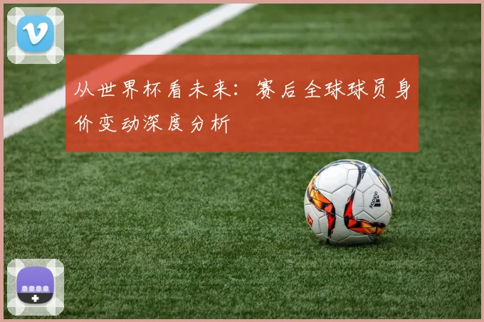 从世界杯看未来:赛后全球球员身价变动深度分析