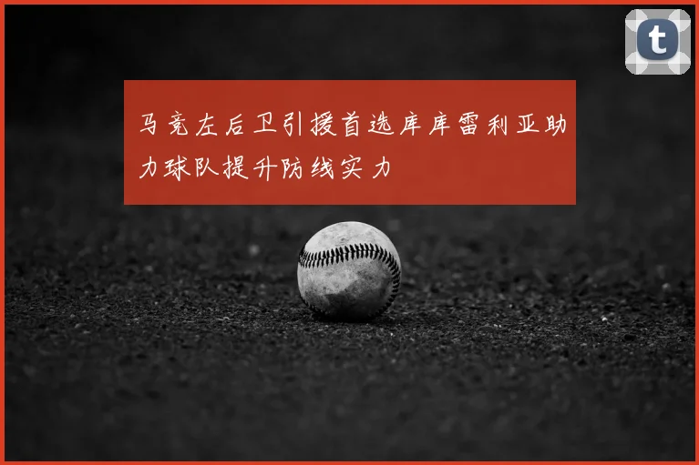 马竞左后卫引援首选库库雷利亚助力球队提升防线实力