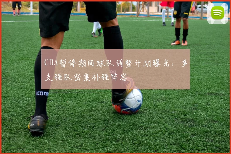 CBA暂停期间球队调整计划曝光,多支强队密集补强阵容