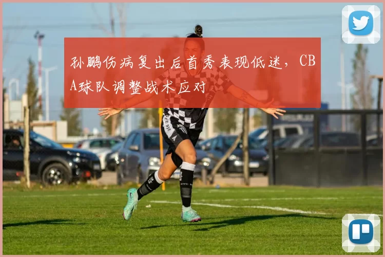 孙鹏伤病复出后首秀表现低迷，CBA球队调整战术应对