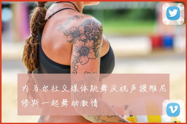 内马尔社交媒体跳舞庆祝声援维尼修斯一起舞动激情