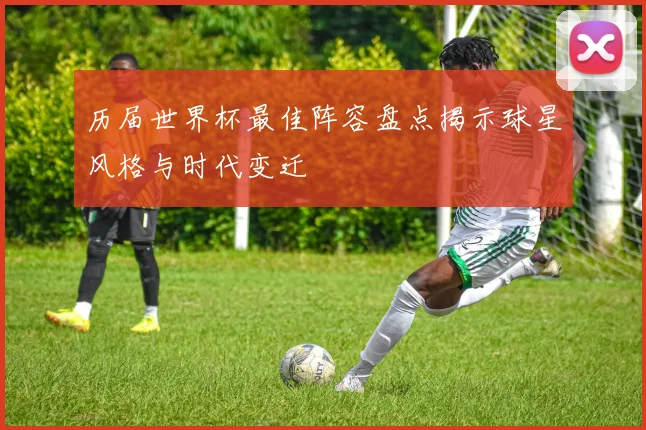 历届世界杯最佳阵容盘点揭示球星风格与时代变迁