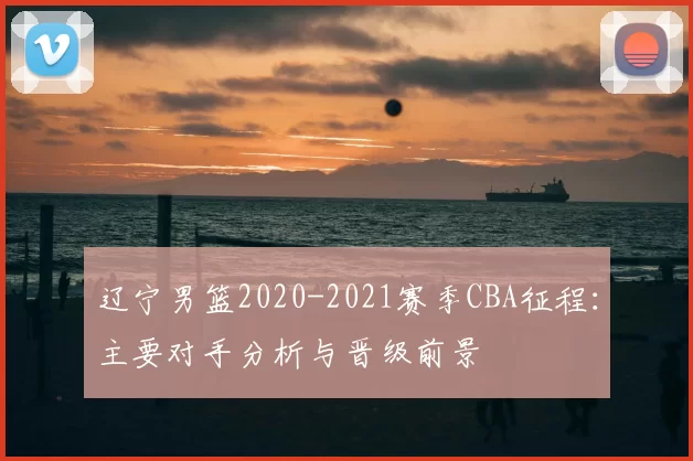 辽宁男篮2020-2021赛季CBA征程:主要对手分析与晋级前景