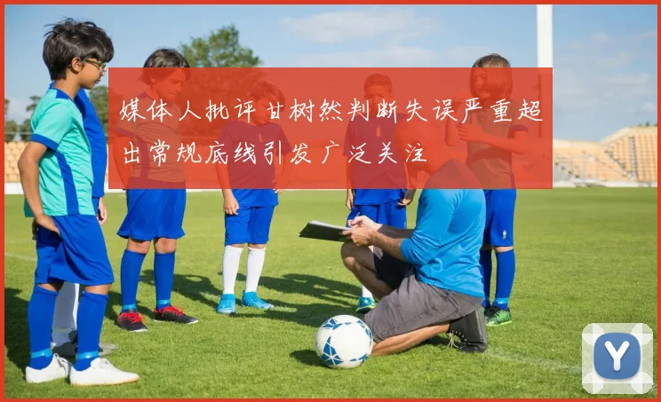 媒体人批评甘树然判断失误严重超出常规底线引发广泛关注
