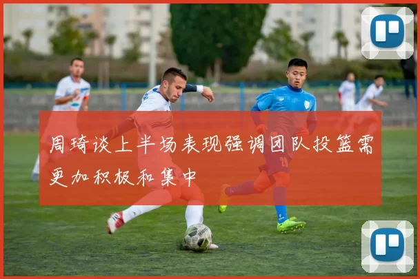 周琦谈上半场表现强调团队投篮需更加积极和集中