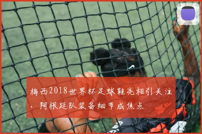 梅西2018世界杯足球鞋亮相引关注，阿根廷队装备细节成焦点