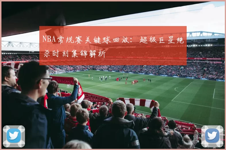 NBA常规赛关键球回放：超级巨星绝杀时刻集锦解析