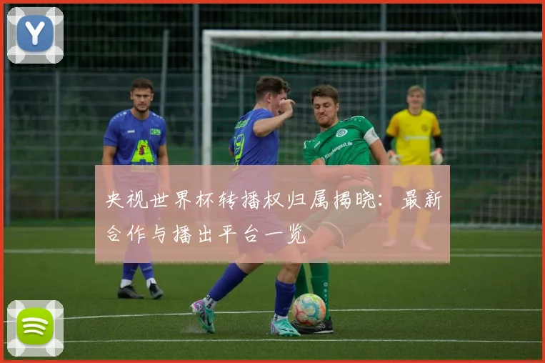 央视世界杯转播权归属揭晓：最新合作与播出平台一览