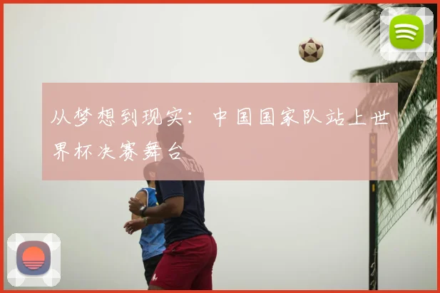 从梦想到现实:中国国家队站上世界杯决赛舞台