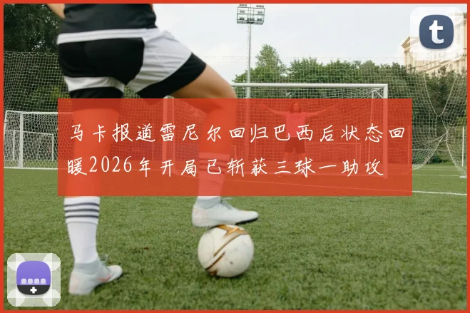 马卡报道雷尼尔回归巴西后状态回暖2026年开局已斩获三球一助攻