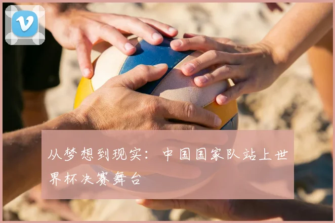 从梦想到现实:中国国家队站上世界杯决赛舞台
