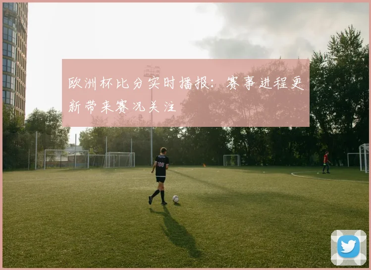 欧洲杯比分实时播报:赛事进程更新带来赛况关注