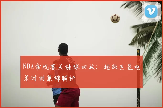 NBA常规赛关键球回放：超级巨星绝杀时刻集锦解析