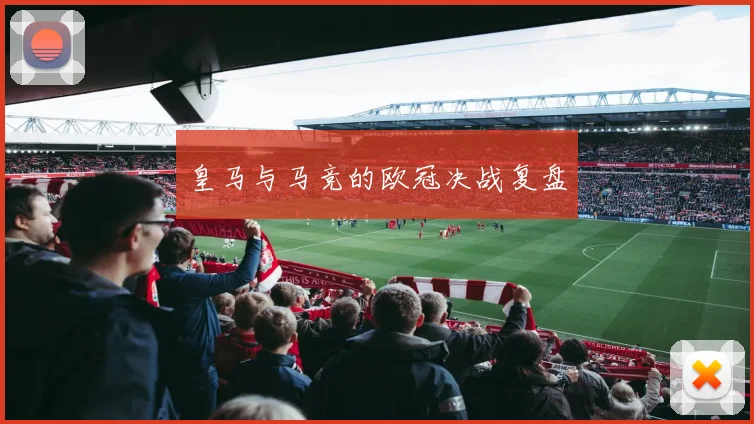 皇马与马竞的欧冠决战复盘