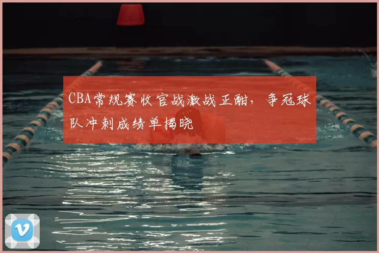 CBA常规赛收官战激战正酣，争冠球队冲刺成绩单揭晓