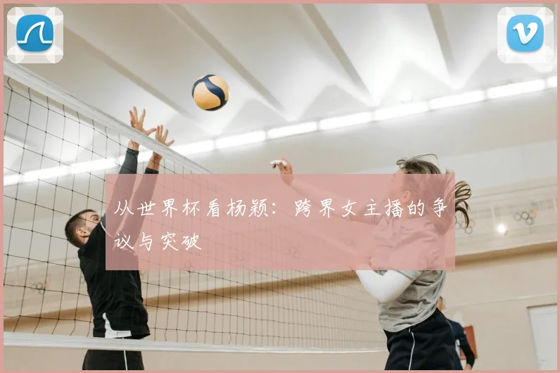 从世界杯看杨颖：跨界女主播的争议与突破