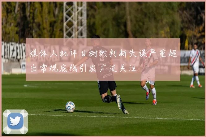 媒体人批评甘树然判断失误严重超出常规底线引发广泛关注