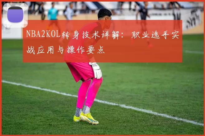 NBA2KOL转身技术详解：职业选手实战应用与操作要点